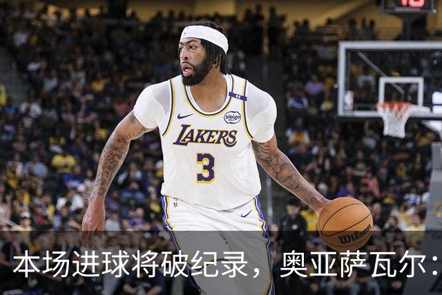 本场进球将破纪录，奥亚萨瓦尔：我愿用不进球换球队胜利